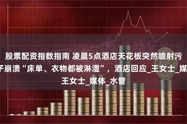股票配资指数指南 凌晨5点酒店天花板突然喷射污水！女子崩溃“床单、衣物都被淋湿”，酒店回应_王女士_媒体_水管