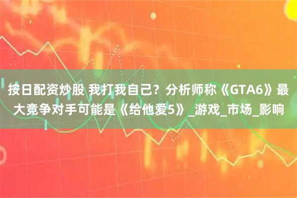 按日配资炒股 我打我自己？分析师称《GTA6》最大竞争对手可能是《给他爱5》_游戏_市场_影响