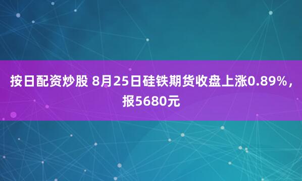 按日配资炒股 8月25日硅铁期货收盘上涨0.89%，报5680元