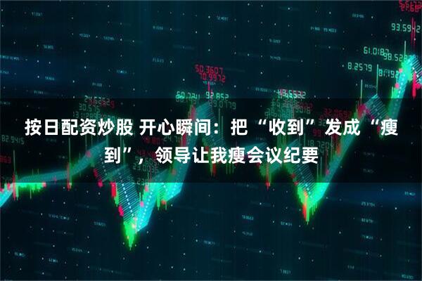按日配资炒股 开心瞬间：把 “收到” 发成 “瘦到”，领导让我瘦会议纪要