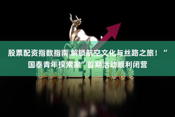 股票配资指数指南 解锁航空文化与丝路之旅！“国泰青年探索家”首期活动顺利闭营