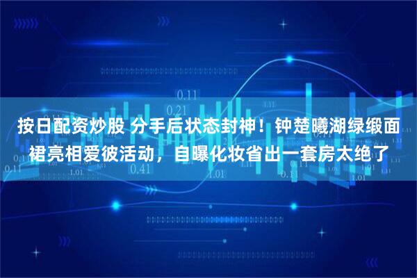 按日配资炒股 分手后状态封神！钟楚曦湖绿缎面裙亮相爱彼活动，自曝化妆省出一套房太绝了