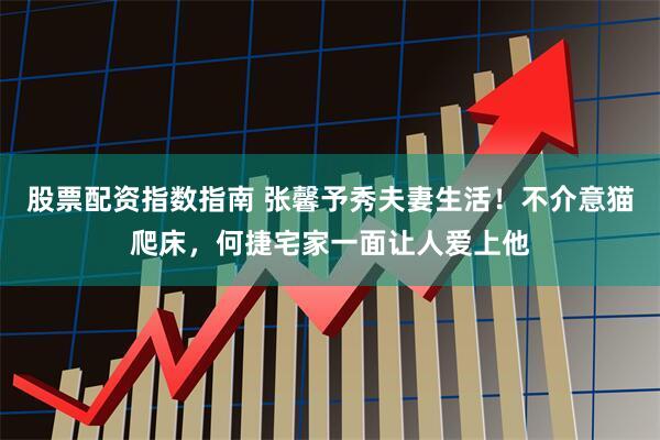 股票配资指数指南 张馨予秀夫妻生活！不介意猫爬床，何捷宅家一面让人爱上他