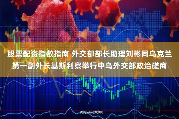 股票配资指数指南 外交部部长助理刘彬同乌克兰第一副外长基斯利察举行中乌外交部政治磋商