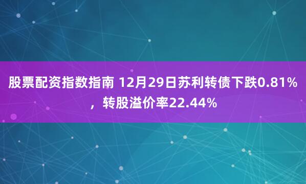 股票配资指数指南 12月29日苏利转债下跌0.81%，转股溢价率22.44%